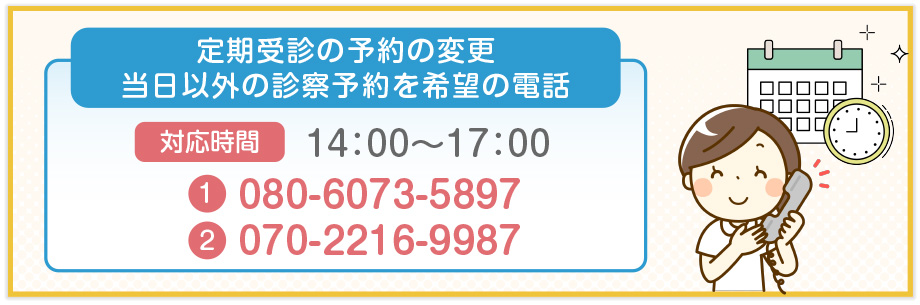 定期受診の予約の変更当日以外の診察予約を希望の電話 対応時間 14：00～17：00 TEL.080-6073-5897 TEL.070-2216-9987